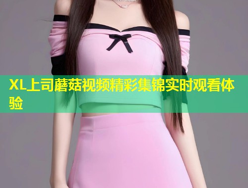XL上司蘑菇视频精彩集锦实时观看体验  第2张