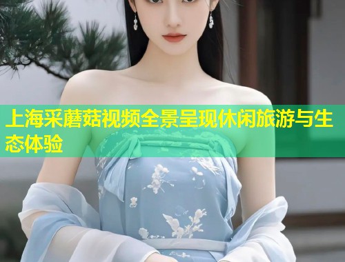 上海采蘑菇视频全景呈现休闲旅游与生态体验  第1张