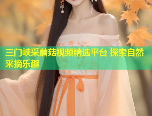 三门峡采蘑菇视频精选平台 探索自然采摘乐趣  第1张
