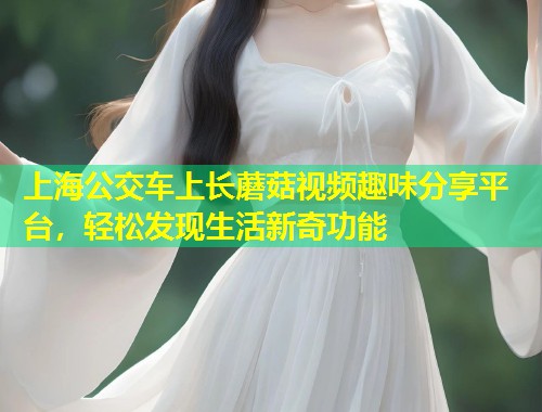 上海公交车上长蘑菇视频趣味分享平台，轻松发现生活新奇功能  第2张