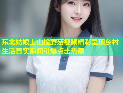 东北姑娘上山捡蘑菇视频精彩呈现乡村生活真实瞬间引爆点击热潮  第1张