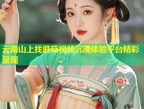 云南山上找蘑菇视频沉浸体验平台精彩呈现  第1张