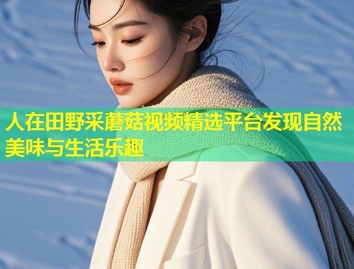 人在田野采蘑菇视频精选平台发现自然美味与生活乐趣  第1张