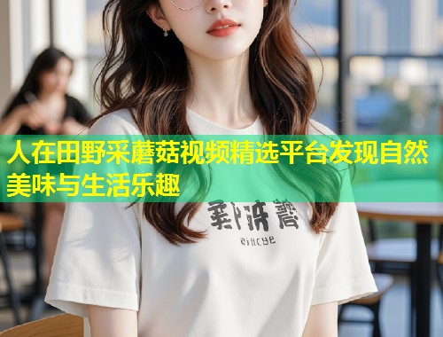 人在田野采蘑菇视频精选平台发现自然美味与生活乐趣  第2张