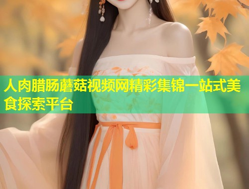 人肉腊肠蘑菇视频网精彩集锦一站式美食探索平台  第1张