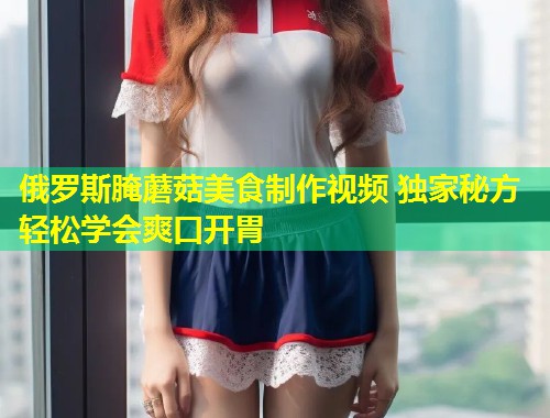 俄罗斯腌蘑菇美食制作视频 独家秘方轻松学会爽口开胃  第2张