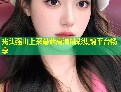 光头强山上采蘑菇高清精彩集锦平台畅享  第1张
