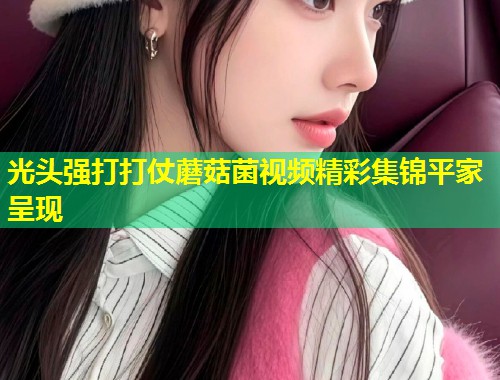 光头强打打仗蘑菇菌视频精彩集锦平家呈现  第1张