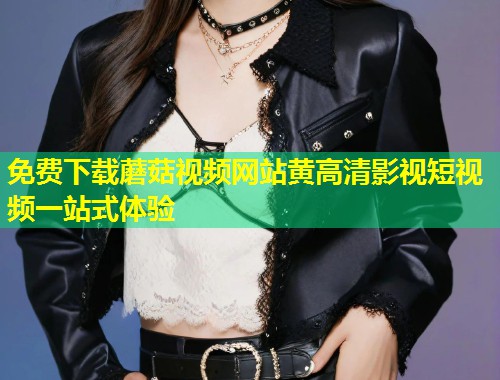 免费下载蘑菇视频网站黄高清影视短视频一站式体验  第2张