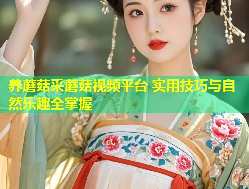 养蘑菇采蘑菇视频平台 实用技巧与自然乐趣全掌握  第1张