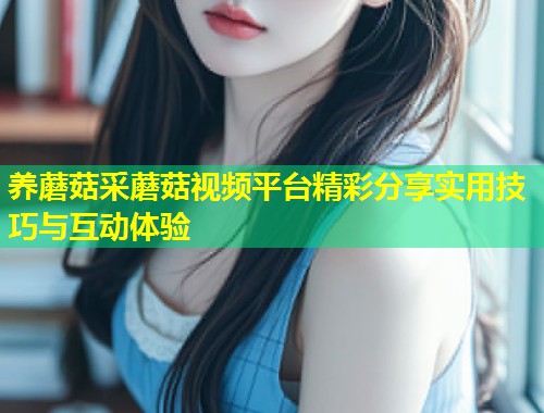 养蘑菇采蘑菇视频平台精彩分享实用技巧与互动体验  第1张