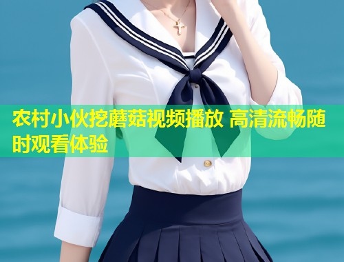 农村小伙挖蘑菇视频播放 高清流畅随时观看体验  第2张