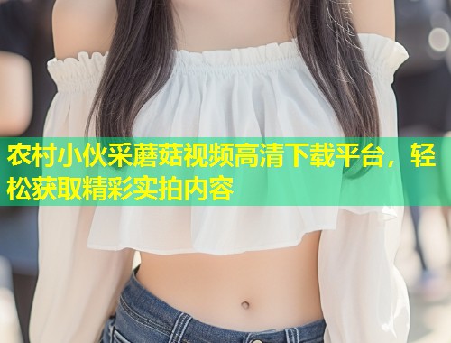 农村小伙采蘑菇视频高清下载平台，轻松获取精彩实拍内容  第1张
