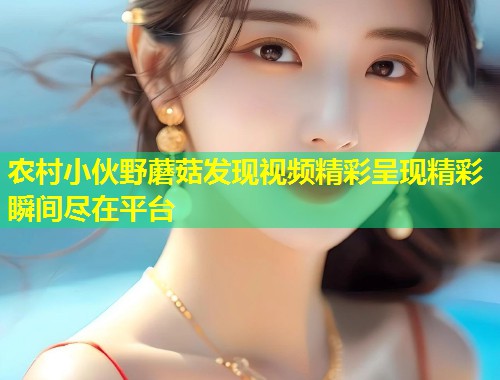农村小伙野蘑菇发现视频精彩呈现精彩瞬间尽在平台  第1张
