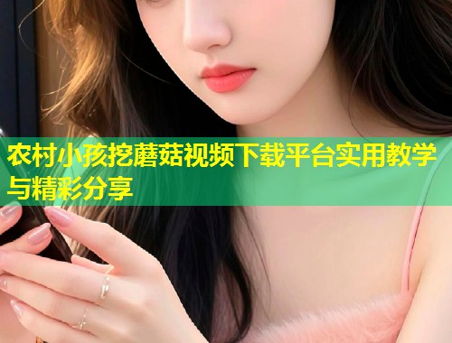 农村小孩挖蘑菇视频下载平台实用教学与精彩分享  第1张