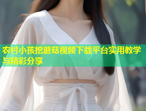 农村小孩挖蘑菇视频下载平台实用教学与精彩分享  第2张