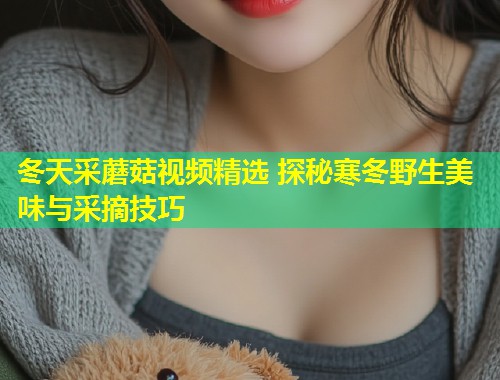 冬天采蘑菇视频精选 探秘寒冬野生美味与采摘技巧  第1张