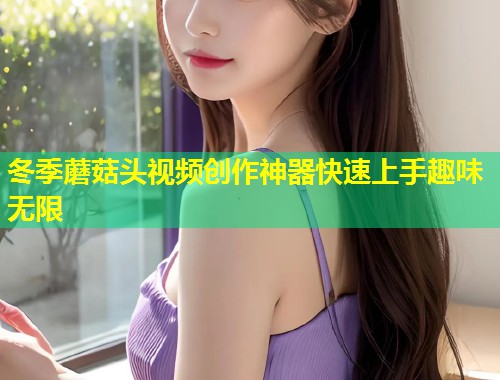 冬季蘑菇头视频创作神器快速上手趣味无限  第1张