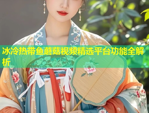 冰冷热带鱼蘑菇视频精选平台功能全解析  第1张