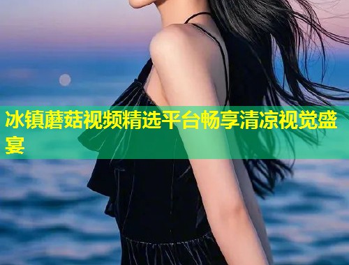 冰镇蘑菇视频精选平台畅享清凉视觉盛宴  第1张