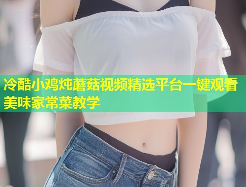冷酷小鸡炖蘑菇视频精选平台一键观看美味家常菜教学  第2张