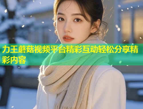 力王蘑菇视频平台精彩互动轻松分享精彩内容  第2张