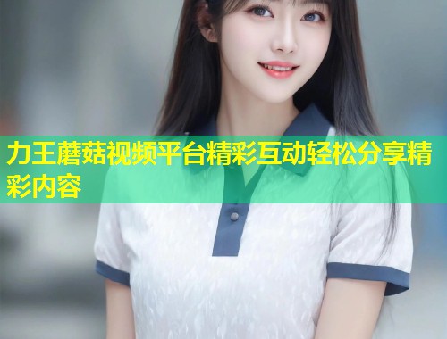力王蘑菇视频平台精彩互动轻松分享精彩内容  第1张