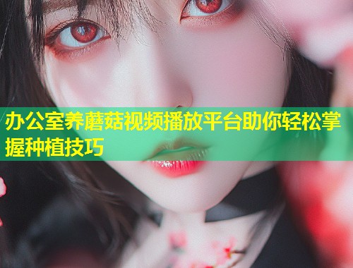办公室养蘑菇视频播放平台助你轻松掌握种植技巧  第2张