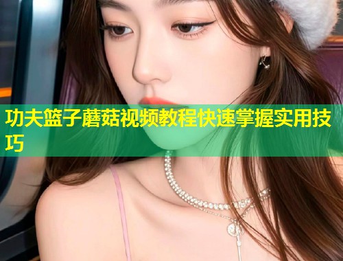 功夫篮子蘑菇视频教程快速掌握实用技巧  第2张