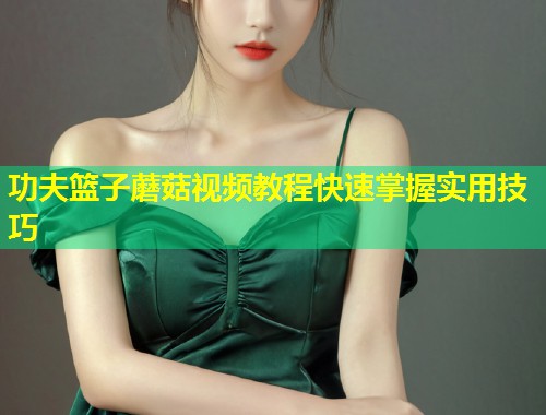 功夫篮子蘑菇视频教程快速掌握实用技巧  第1张