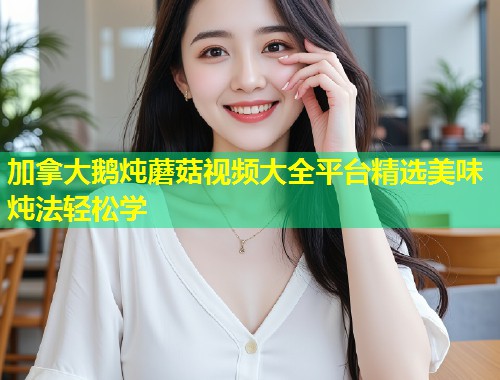 加拿大鹅炖蘑菇视频大全平台精选美味炖法轻松学  第1张
