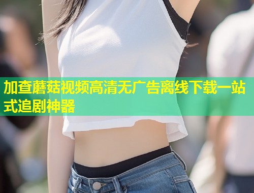 加查蘑菇视频高清无广告离线下载一站式追剧神器  第1张