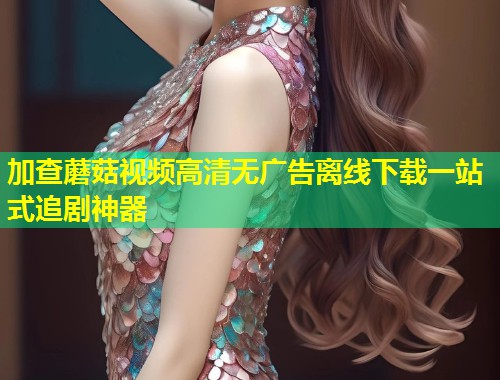 加查蘑菇视频高清无广告离线下载一站式追剧神器  第2张