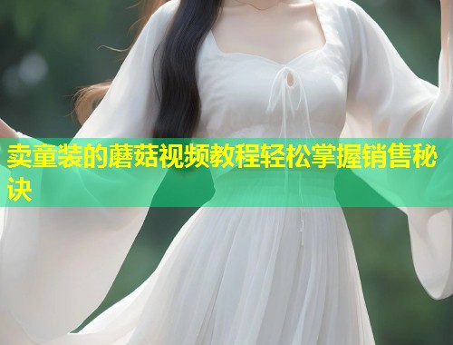 卖童装的蘑菇视频教程轻松掌握销售秘诀  第1张