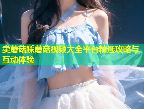 卖蘑菇踩蘑菇视频大全平台精选攻略与互动体验  第1张