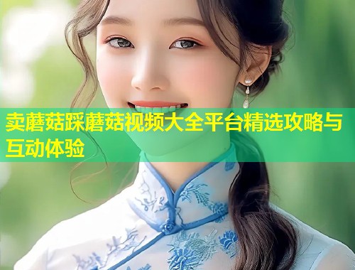 卖蘑菇踩蘑菇视频大全平台精选攻略与互动体验  第2张