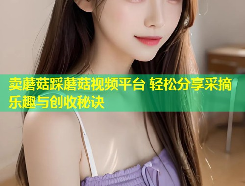 卖蘑菇踩蘑菇视频平台 轻松分享采摘乐趣与创收秘诀  第1张