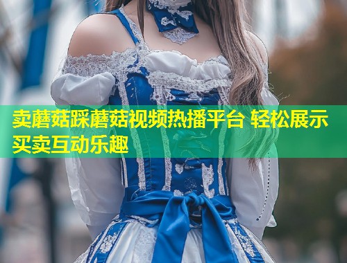 卖蘑菇踩蘑菇视频热播平台 轻松展示买卖互动乐趣  第1张