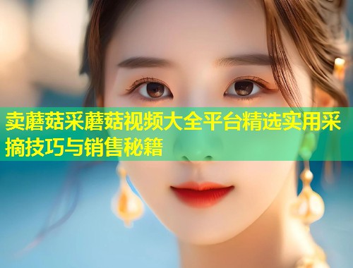 卖蘑菇采蘑菇视频大全平台精选实用采摘技巧与销售秘籍  第1张