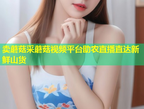 卖蘑菇采蘑菇视频平台助农直播直达新鲜山货  第1张