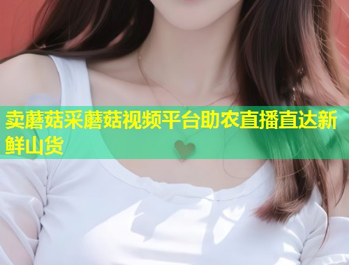 卖蘑菇采蘑菇视频平台助农直播直达新鲜山货  第2张