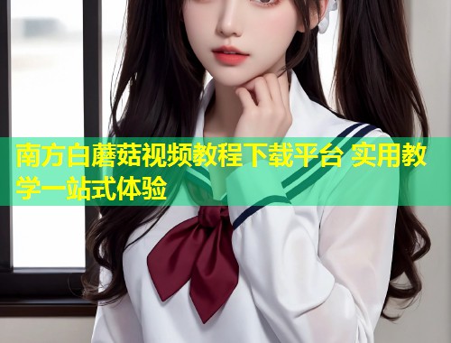 南方白蘑菇视频教程下载平台 实用教学一站式体验  第1张