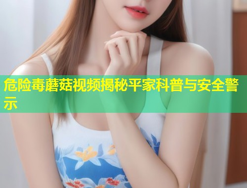 危险毒蘑菇视频揭秘平家科普与安全警示  第1张