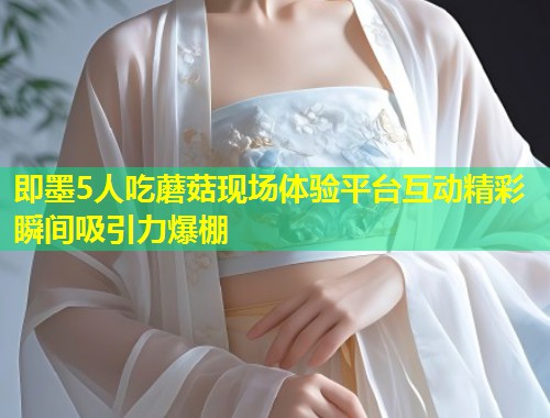 即墨5人吃蘑菇现场体验平台互动精彩瞬间吸引力爆棚  第1张