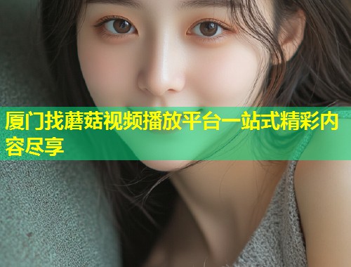 厦门找蘑菇视频播放平台一站式精彩内容尽享  第2张
