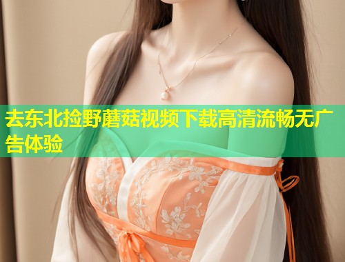 去东北捡野蘑菇视频下载高清流畅无广告体验  第1张