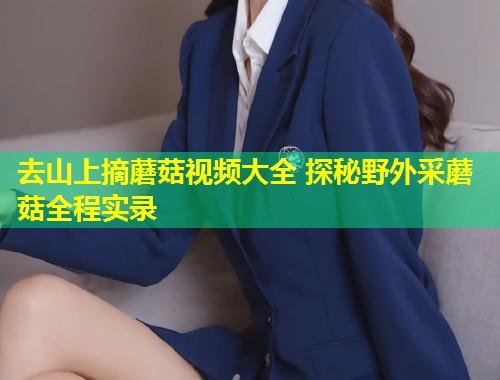 去山上摘蘑菇视频大全 探秘野外采蘑菇全程实录  第1张