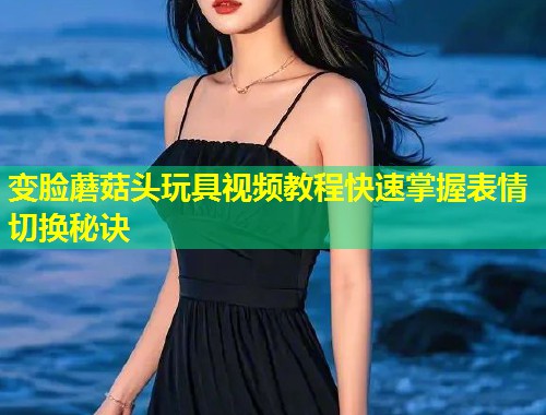 变脸蘑菇头玩具视频教程快速掌握表情切换秘诀  第1张