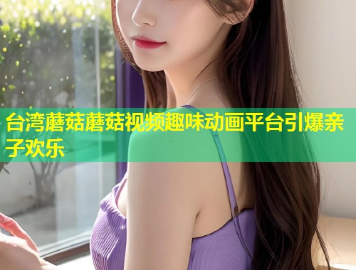 台湾蘑菇蘑菇视频趣味动画平台引爆亲子欢乐  第1张