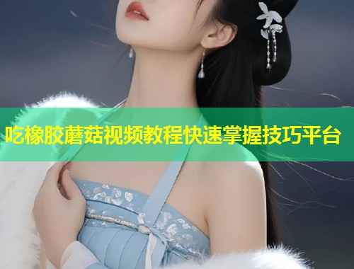吃橡胶蘑菇视频教程快速掌握技巧平台  第1张